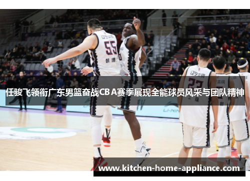 任骏飞领衔广东男篮奋战CBA赛季展现全能球员风采与团队精神