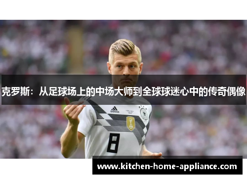 克罗斯：从足球场上的中场大师到全球球迷心中的传奇偶像